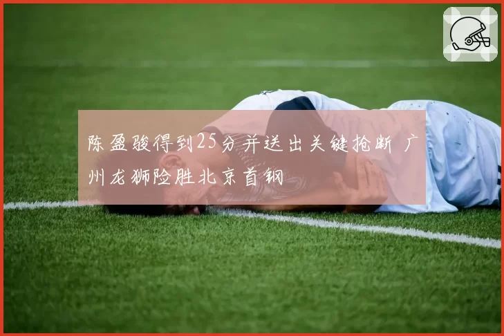 陈盈骏得到25分并送出关键抢断 广州龙狮险胜北京首钢