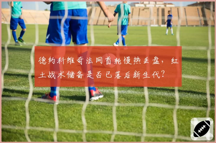 德约科维奇法网首轮慢热丢盘，红土战术储备是否已落后新生代？