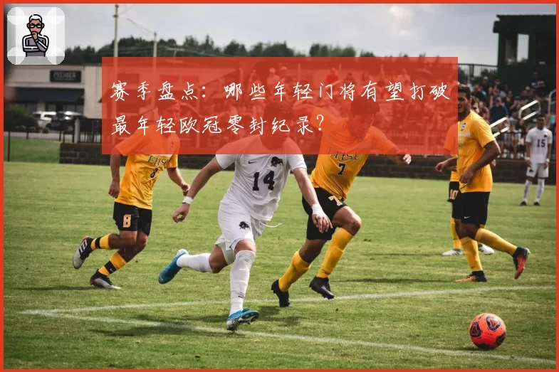 赛季盘点:哪些年轻门将有望打破最年轻欧冠零封纪录?