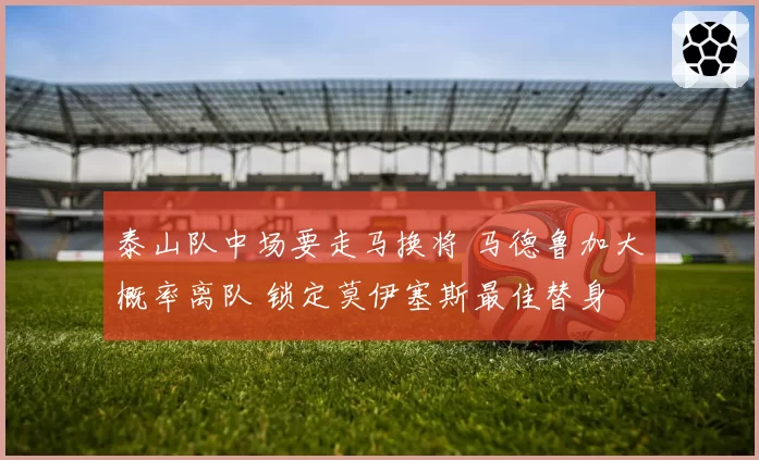 泰山队中场要走马换将 马德鲁加大概率离队 锁定莫伊塞斯最佳替身