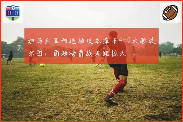 迪马利亚两送助攻本菲卡4-0大胜波尔图,葡超榜首战差距拉大