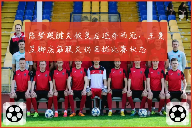 陈梦跟腱炎恢复后连夺两冠，王曼昱脚底筋膜炎仍困扰比赛状态
