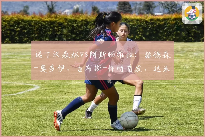 诺丁汉森林vs阿斯顿维拉:赫德森-奥多伊、吉布斯-怀特首发,达米安-马丁内斯、林德洛夫出战