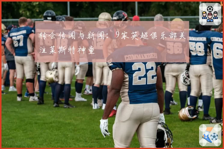 转会传闻与新闻:9家英超俱乐部关注莱斯特神童