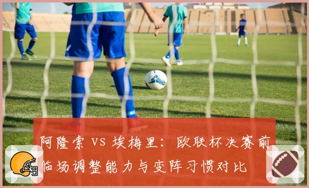 阿隆索 vs 埃梅里：欧联杯决赛前临场调整能力与变阵习惯对比