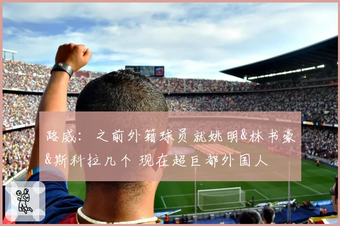 路威:之前外籍球员就姚明&林书豪&斯科拉几个 现在超巨都外国人