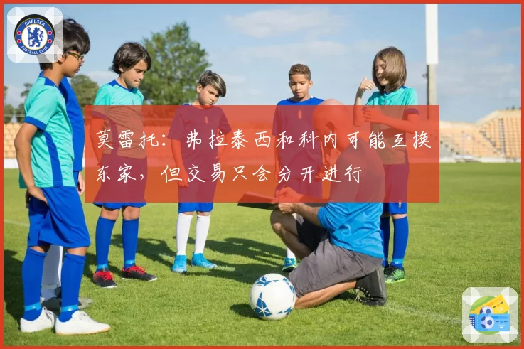 莫雷托：弗拉泰西和科内可能互换东家，但交易只会分开进行