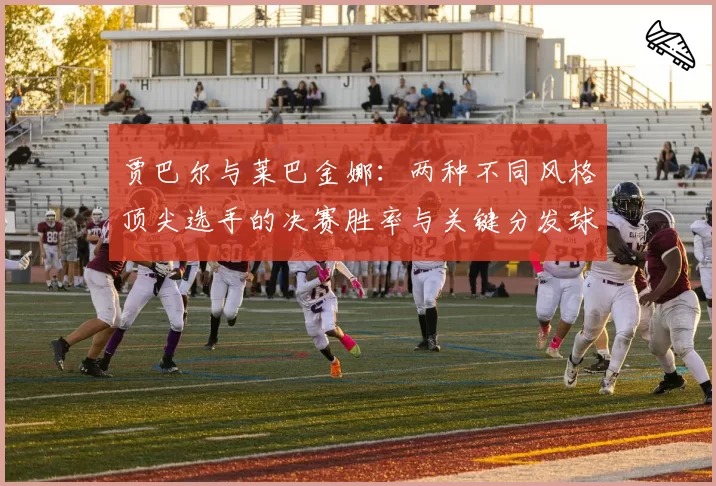 贾巴尔与莱巴金娜:两种不同风格顶尖选手的决赛胜率与关键分发球对比