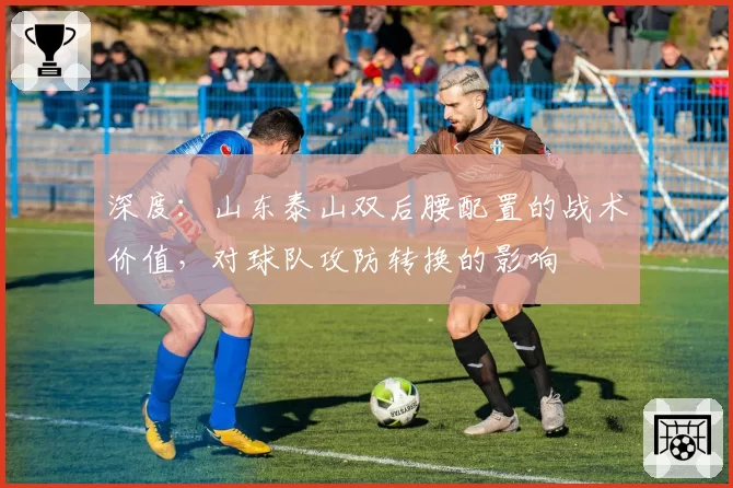 深度：山东泰山双后腰配置的战术价值，对球队攻防转换的影响