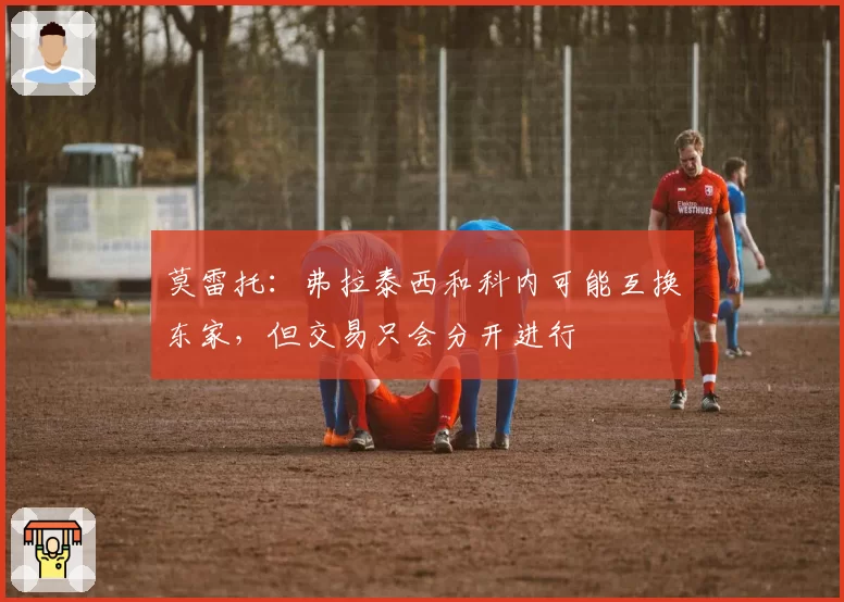 莫雷托：弗拉泰西和科内可能互换东家，但交易只会分开进行