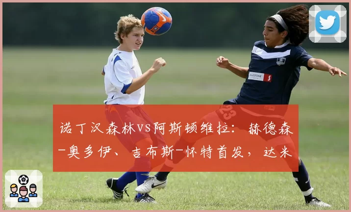 诺丁汉森林vs阿斯顿维拉:赫德森-奥多伊、吉布斯-怀特首发,达米安-马丁内斯、林德洛夫出战