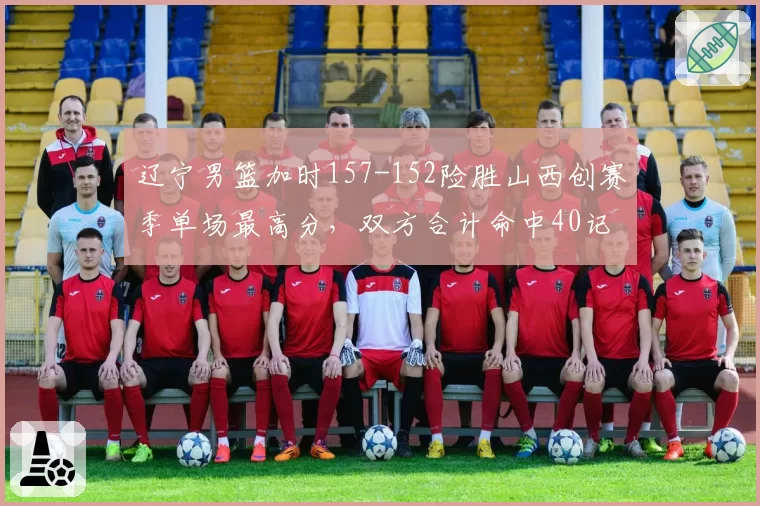 辽宁男篮加时157-152险胜山西创赛季单场最高分，双方合计命中40记三分平历史纪录