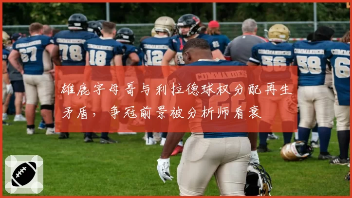 雄鹿字母哥与利拉德球权分配再生矛盾，争冠前景被分析师看衰