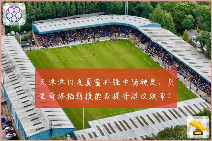 天津津门虎夏窗补强中场硬度，贝里奇搭档新援能否提升进攻效率？
