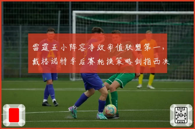 雷霆五小阵容净效率值联盟第一，戴格诺特季后赛轮换策略剑指西决