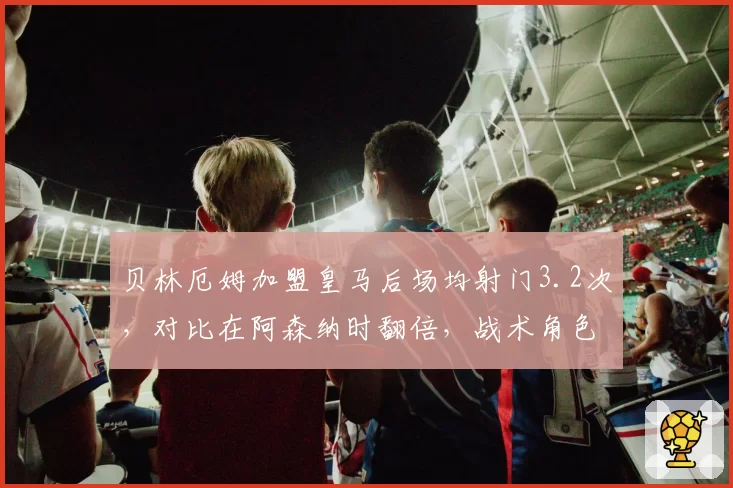 贝林厄姆加盟皇马后场均射门3.2次，对比在阿森纳时翻倍，战术角色牺牲是否值得？