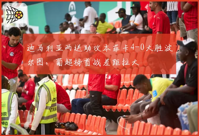 迪马利亚两送助攻本菲卡4-0大胜波尔图,葡超榜首战差距拉大