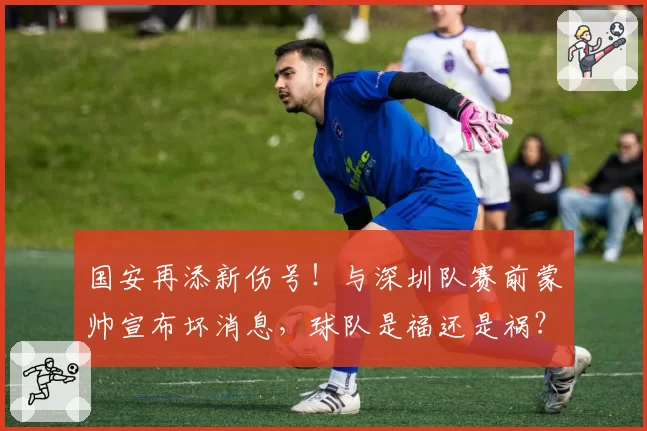 国安再添新伤号！与深圳队赛前蒙帅宣布坏消息，球队是福还是祸？