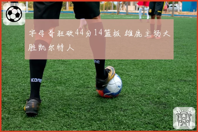 字母哥狂砍44分14篮板 雄鹿主场大胜凯尔特人