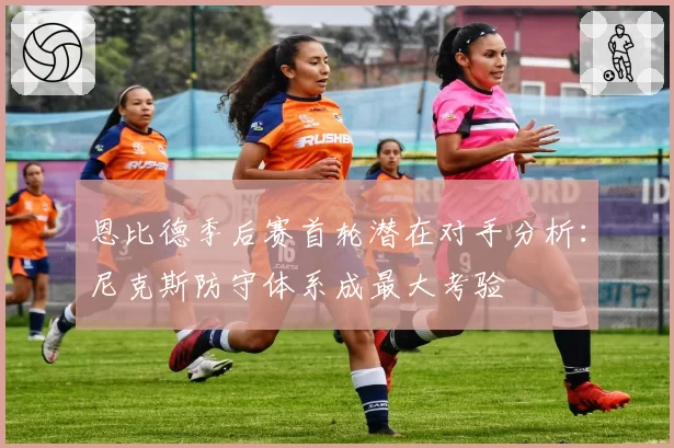 恩比德季后赛首轮潜在对手分析：尼克斯防守体系成最大考验