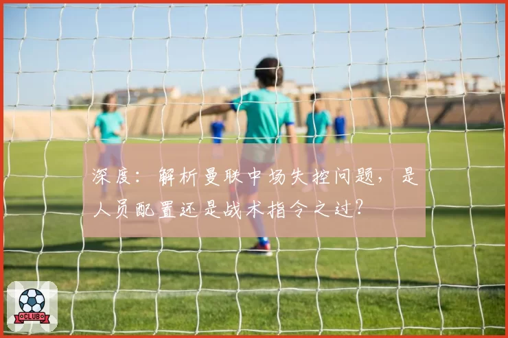 深度:解析曼联中场失控问题,是人员配置还是战术指令之过?