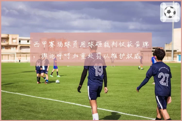 西甲赛场球员用球砸裁判仅获黄牌,舆论呼吁加重处罚以维护权威