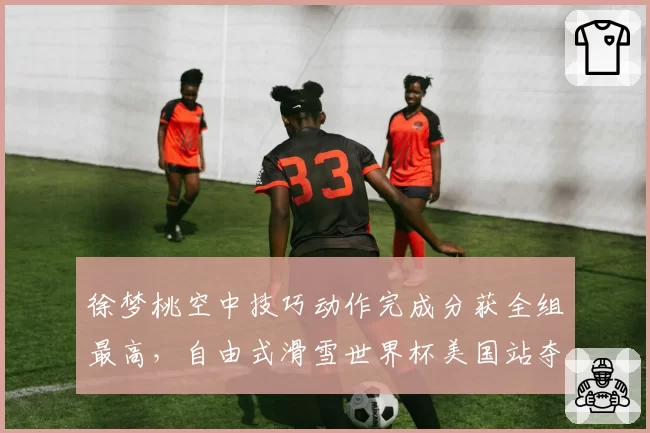徐梦桃空中技巧动作完成分获全组最高,自由式滑雪世界杯美国站夺冠