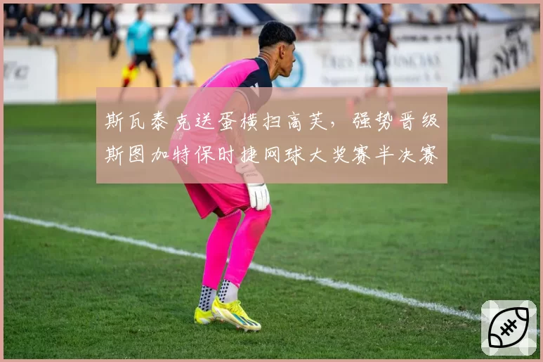 斯瓦泰克送蛋横扫高芙,强势晋级斯图加特保时捷网球大奖赛半决赛