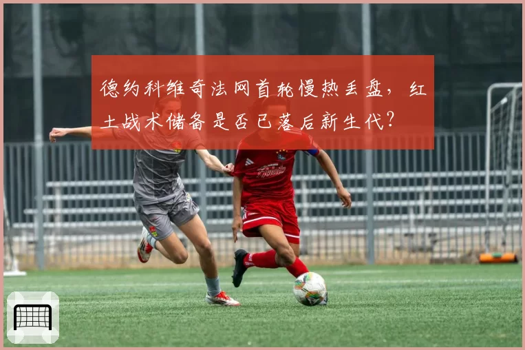 德约科维奇法网首轮慢热丢盘，红土战术储备是否已落后新生代？