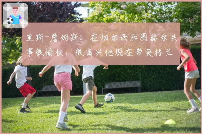 里斯-詹姆斯：在切尔西和图赫尔共事很愉快，很高兴他现在带英格兰