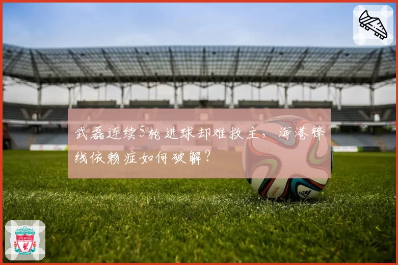 武磊连续5轮进球却难救主，海港锋线依赖症如何破解？