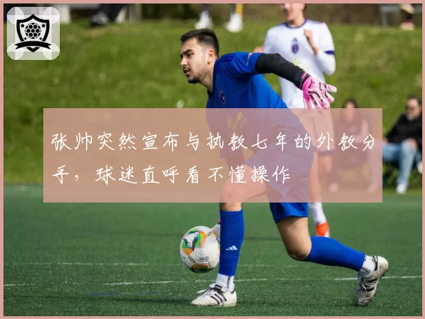 张帅突然宣布与执教七年的外教分手，球迷直呼看不懂操作