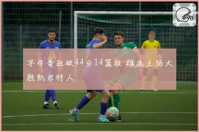 字母哥狂砍44分14篮板 雄鹿主场大胜凯尔特人