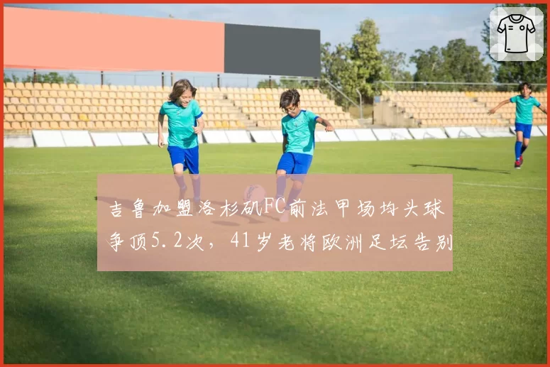 吉鲁加盟洛杉矶FC前法甲场均头球争顶5.2次，41岁老将欧洲足坛告别季数据仍恐怖？