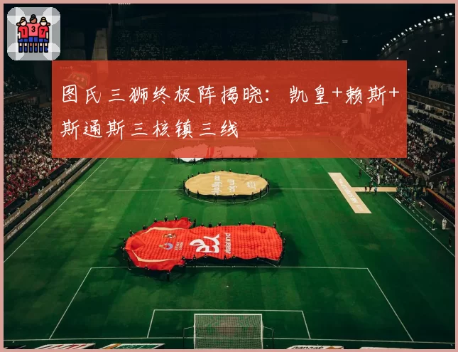 图氏三狮终极阵揭晓：凯皇+赖斯+斯通斯三核镇三线