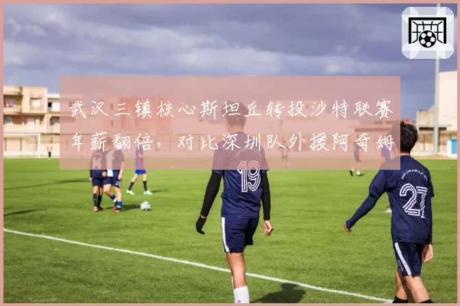 武汉三镇核心斯坦丘转投沙特联赛年薪翻倍，对比深圳队外援阿奇姆彭留守中超后状态下滑