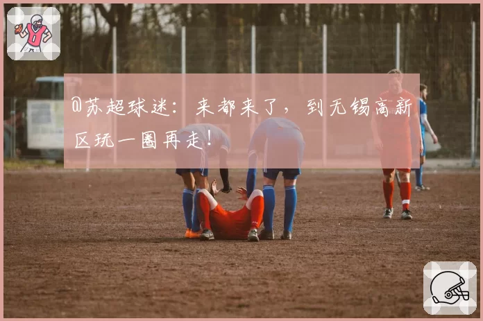 @苏超球迷：来都来了，到无锡高新区玩一圈再走！