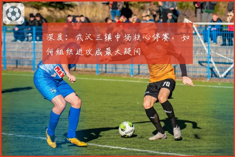 深度：武汉三镇中场核心停赛，如何组织进攻成最大疑问
