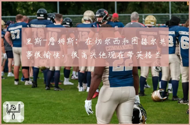 里斯-詹姆斯:在切尔西和图赫尔共事很愉快,很高兴他现在带英格兰