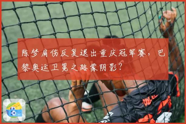 陈梦肩伤反复退出重庆冠军赛，巴黎奥运卫冕之路蒙阴影？