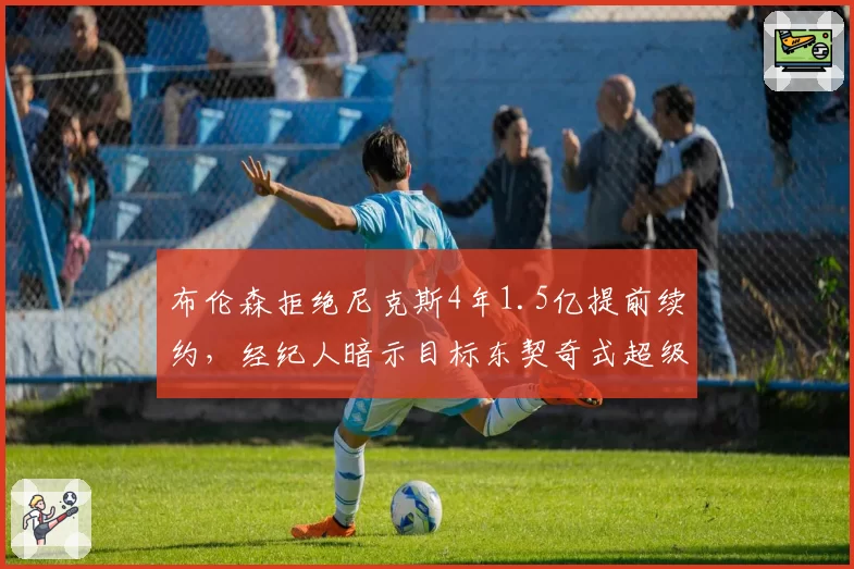 布伦森拒绝尼克斯4年1.5亿提前续约,经纪人暗示目标东契奇式超级合同
