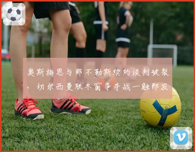奥斯梅恩与那不勒斯续约谈判破裂,切尔西曼联冬窗争夺战一触即发