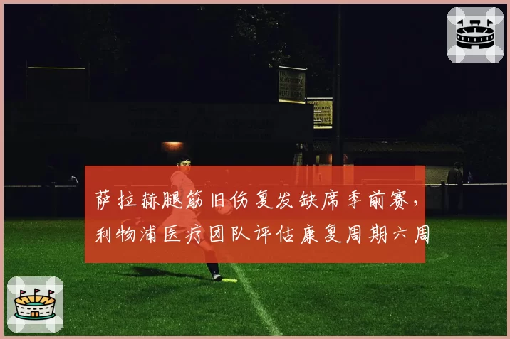 萨拉赫腿筋旧伤复发缺席季前赛,利物浦医疗团队评估康复周期六周