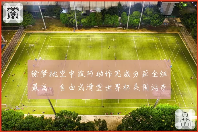 徐梦桃空中技巧动作完成分获全组最高,自由式滑雪世界杯美国站夺冠