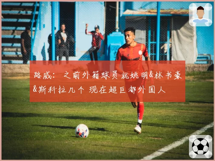 路威:之前外籍球员就姚明&林书豪&斯科拉几个 现在超巨都外国人