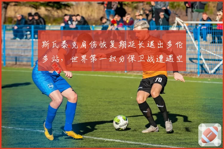 斯瓦泰克肩伤恢复期延长退出多伦多站，世界第一积分保卫战遭遇空前危机