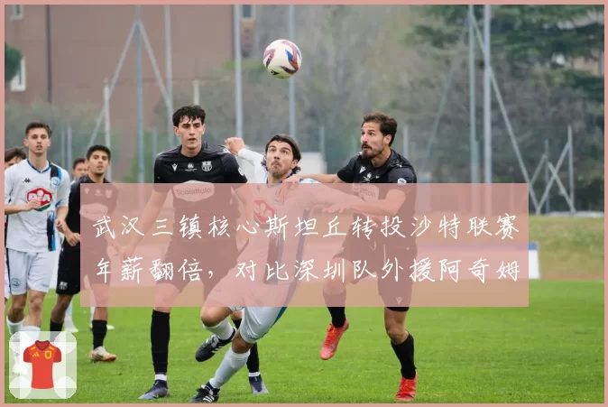 武汉三镇核心斯坦丘转投沙特联赛年薪翻倍，对比深圳队外援阿奇姆彭留守中超后状态下滑