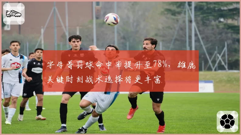 字母哥罚球命中率提升至78%，雄鹿关键时刻战术选择将更丰富