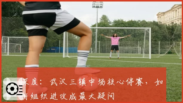 深度：武汉三镇中场核心停赛，如何组织进攻成最大疑问