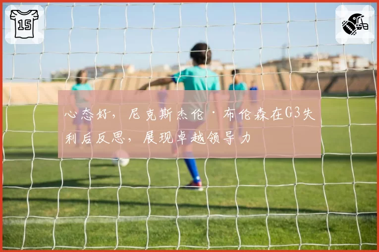 心态好，尼克斯杰伦·布伦森在G3失利后反思，展现卓越领导力